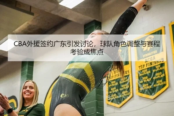CBA外援签约广东引发讨论，球队角色调整与赛程考验成焦点